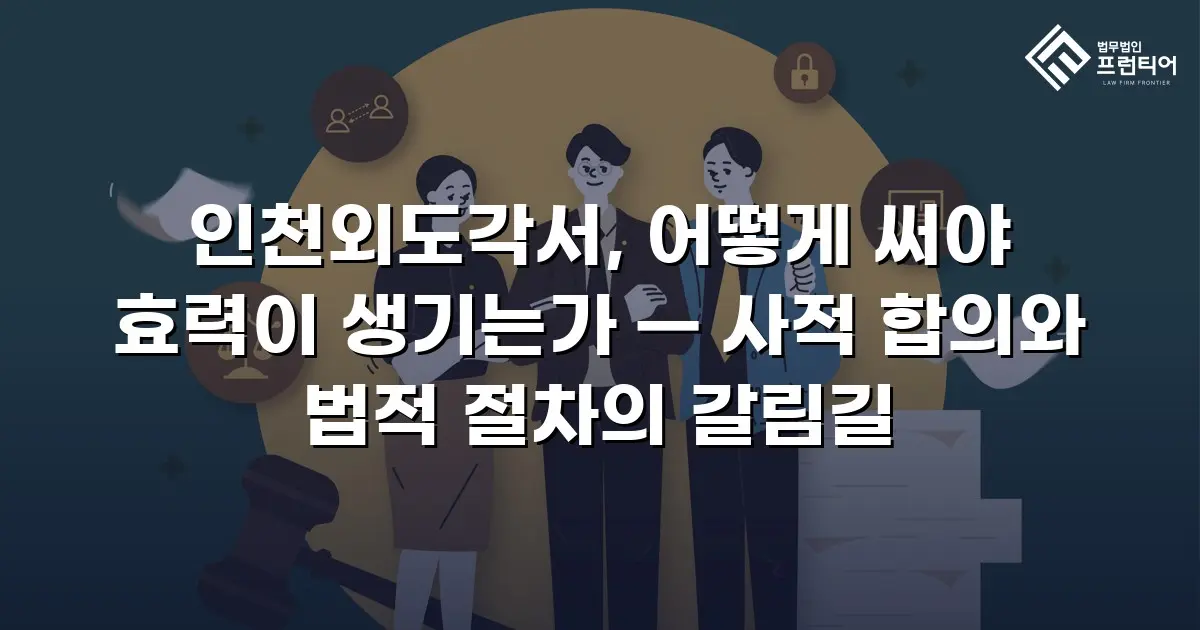 인천외도각서, 어떻게 써야 효력이 생기는가 — 사적 합의와 법적 절차의 갈림길