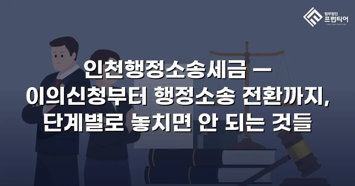 인천행정소송세금 — 이의신청부터 행정소송 전환까지, 단계별로 놓치면 안 되는 것들