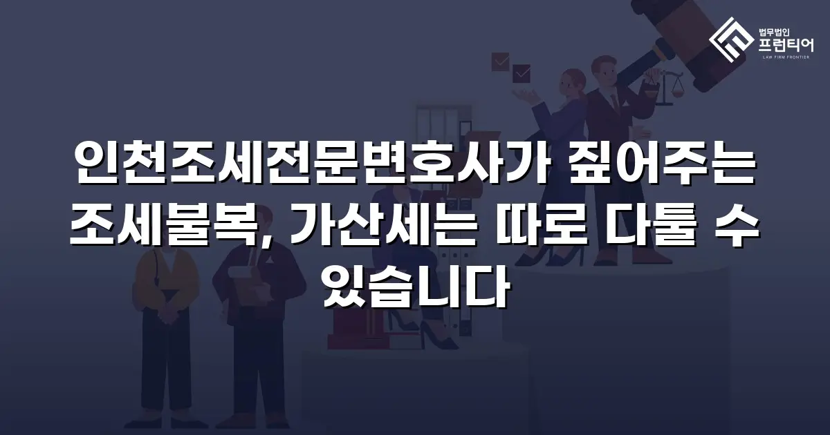 인천조세전문변호사가 짚어주는 조세불복, 가산세는 따로 다툴 수 있습니다