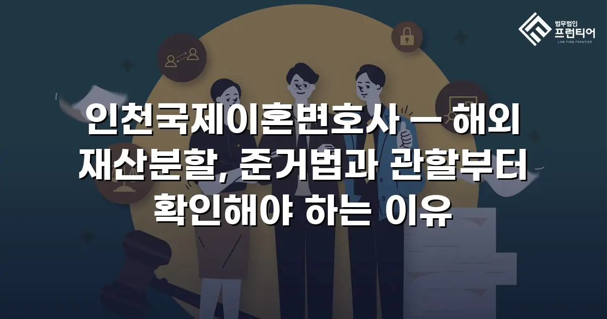 인천국제이혼변호사 — 해외 재산분할, 준거법과 관할부터 확인해야 하는 이유