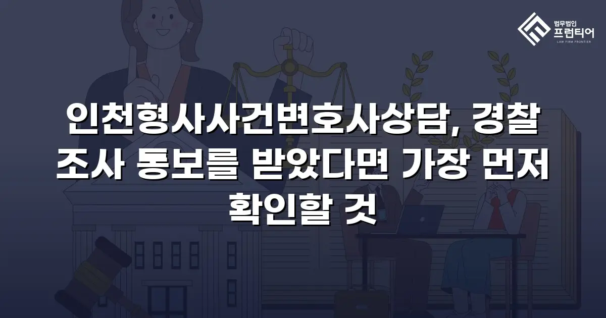인천형사사건변호사상담, 경찰 조사 통보를 받았다면 가장 먼저 확인할 것