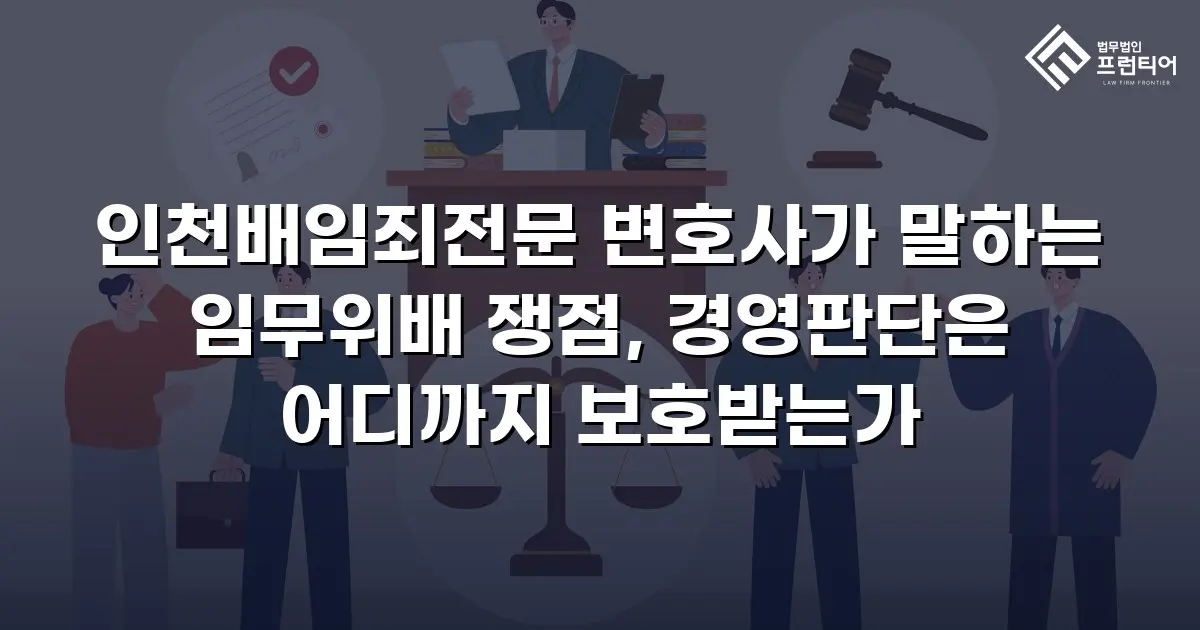 인천배임죄전문 변호사가 말하는 임무위배 쟁점, 경영판단은 어디까지 보호받는가