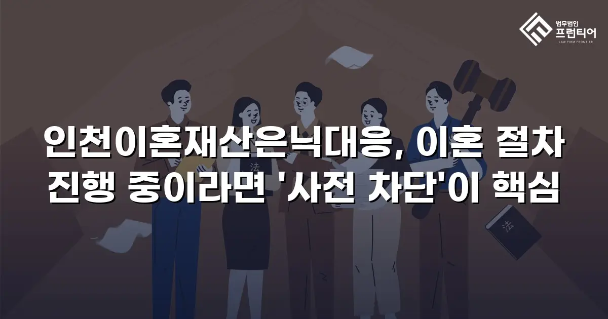 인천이혼재산은닉대응, 이혼 절차 진행 중이라면 '사전 차단'이 핵심