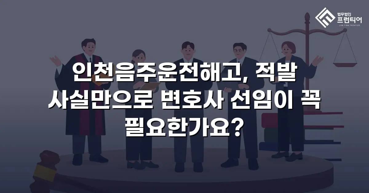 인천음주운전해고, 적발 사실만으로 변호사 선임이 꼭 필요한가요?