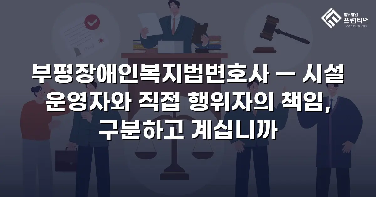 부평장애인복지법변호사 — 시설 운영자와 직접 행위자의 책임, 구분하고 계십니까