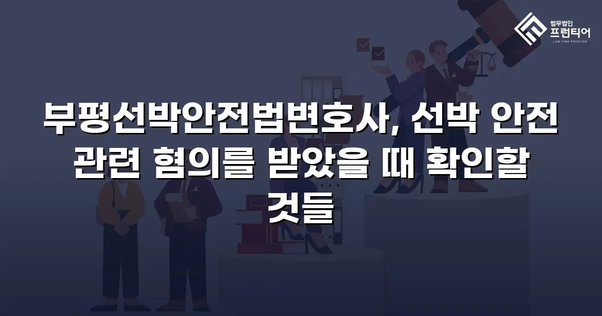 부평선박안전법변호사, 선박 안전 관련 혐의를 받았을 때 확인할 것들
