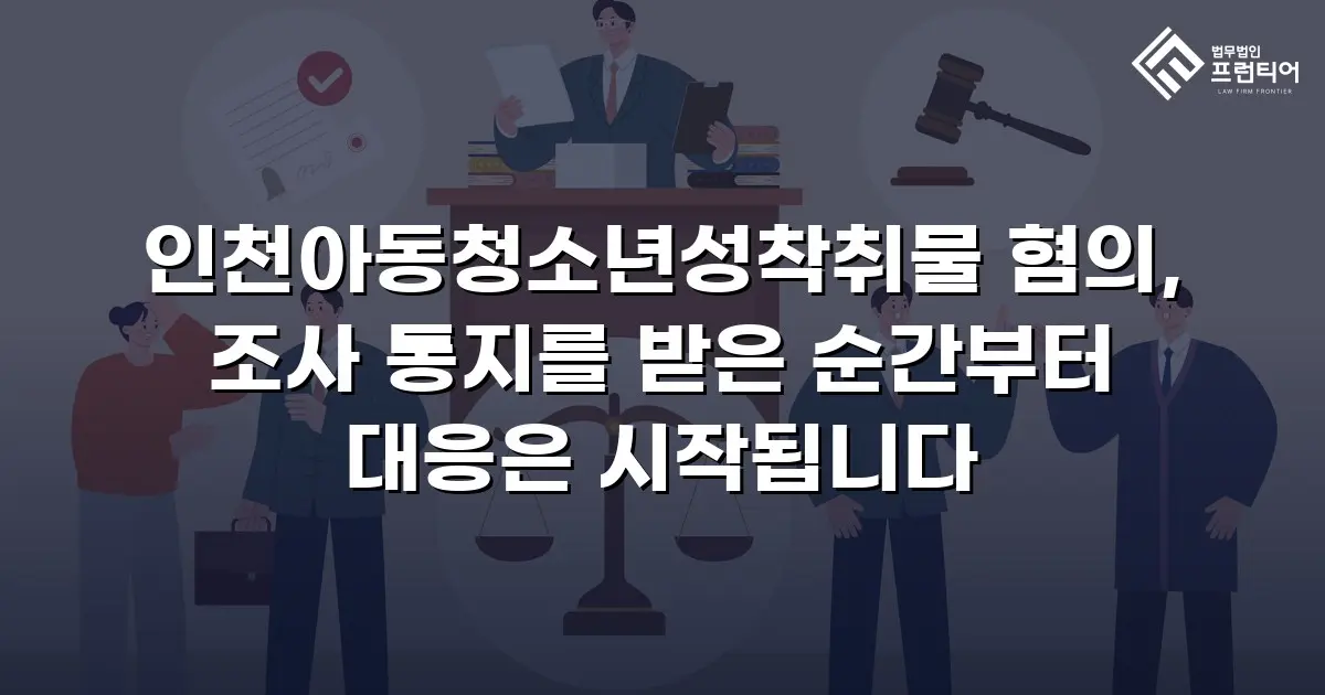 인천아동청소년성착취물 혐의, 조사 통지를 받은 순간부터 대응은 시작됩니다