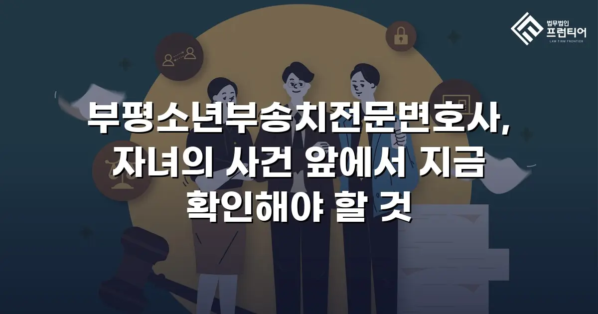 부평소년부송치전문변호사, 자녀의 사건 앞에서 지금 확인해야 할 것