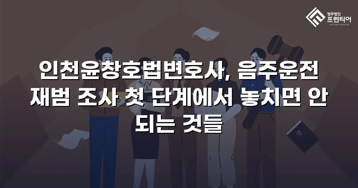 인천윤창호법변호사, 음주운전 재범 조사 첫 단계에서 놓치면 안 되는 것들