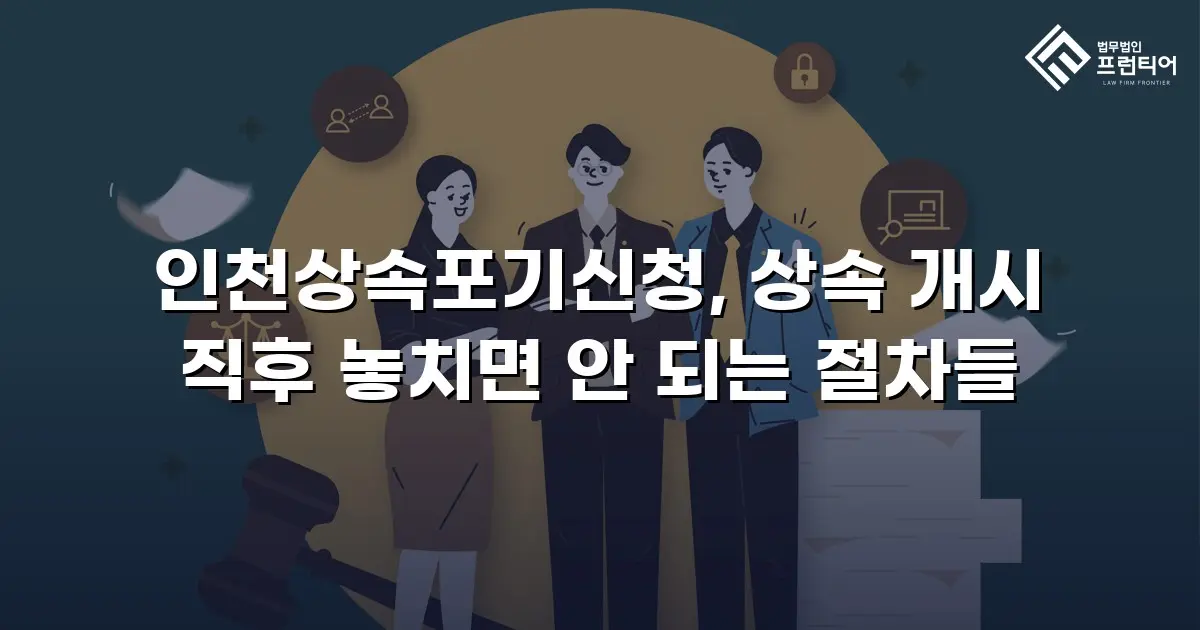 인천상속포기신청, 상속 개시 직후 놓치면 안 되는 절차들