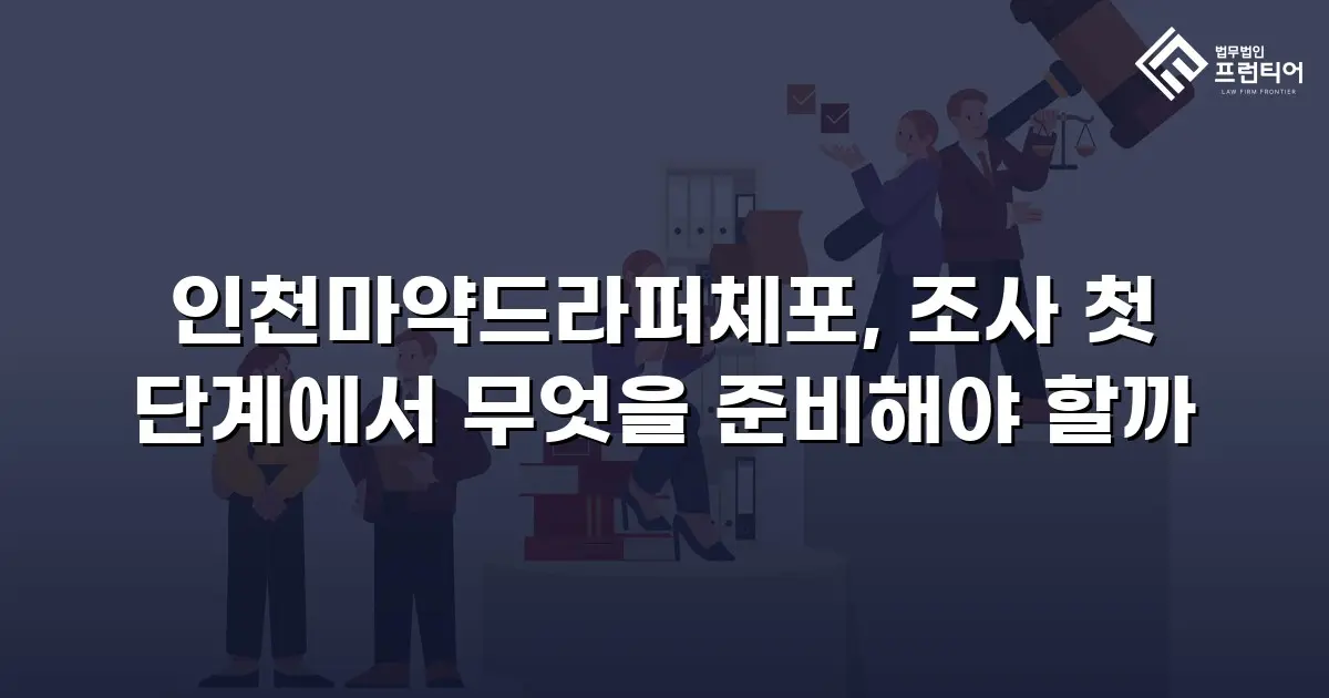 인천마약드라퍼체포, 조사 첫 단계에서 무엇을 준비해야 할까