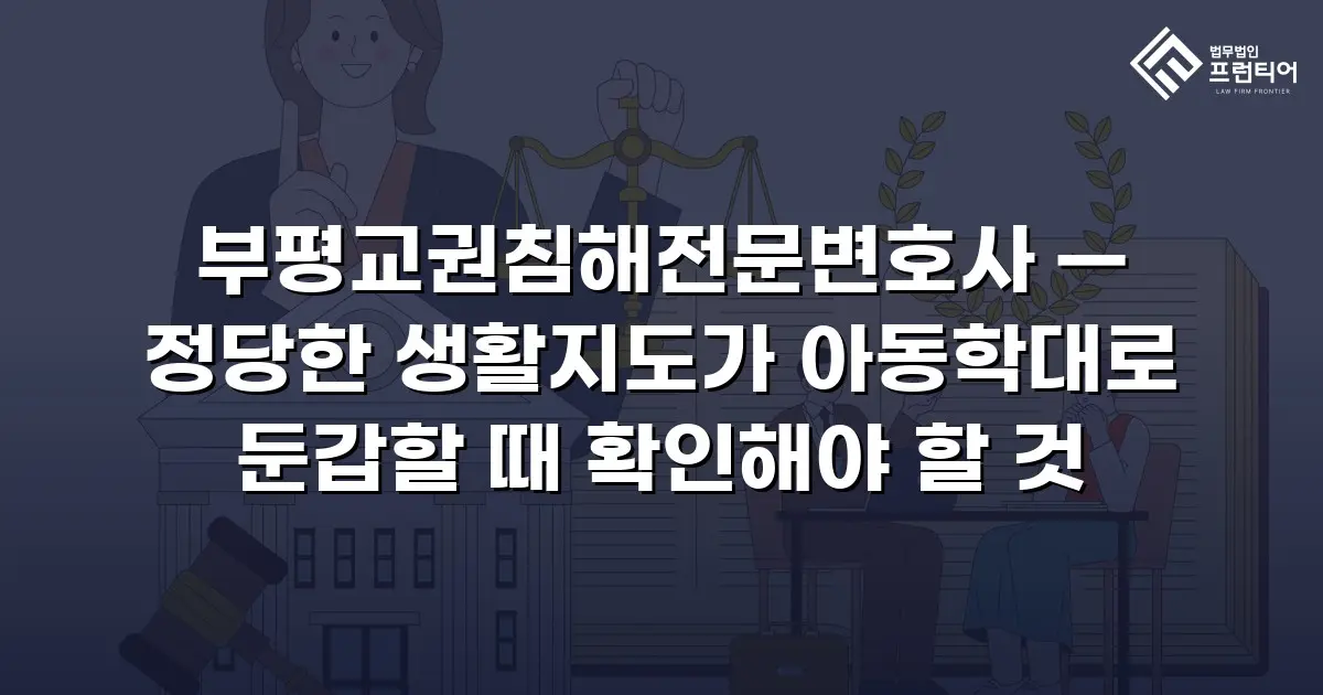 부평교권침해전문변호사 — 정당한 생활지도가 아동학대로 둔갑할 때 확인해야 할 것