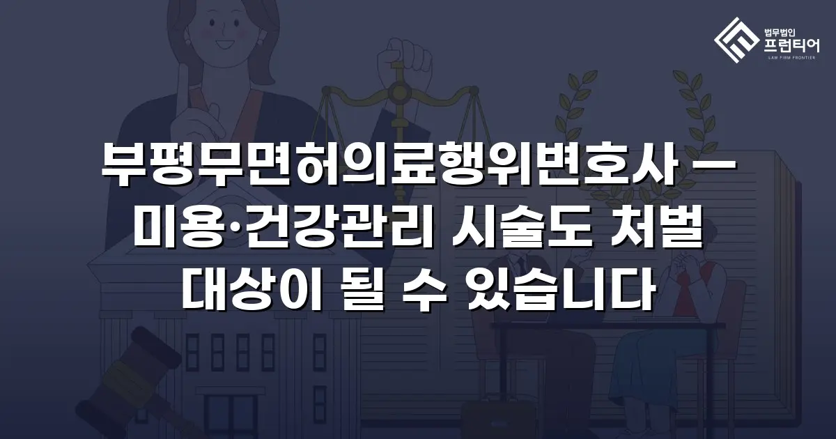 부평무면허의료행위변호사 — 미용·건강관리 시술도 처벌 대상이 될 수 있습니다