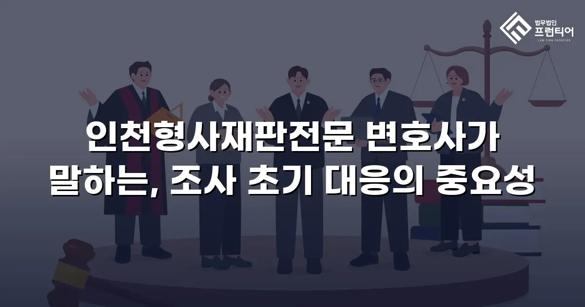 인천형사재판전문 변호사가 말하는, 조사 초기 대응의 중요성
