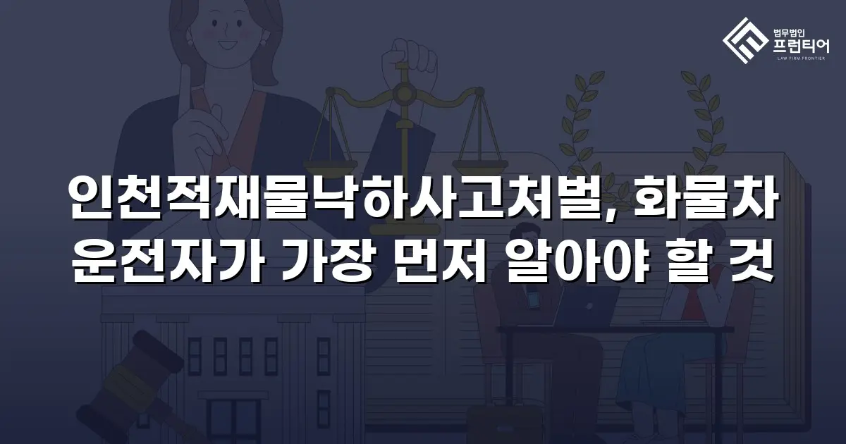 인천적재물낙하사고처벌, 화물차 운전자가 가장 먼저 알아야 할 것