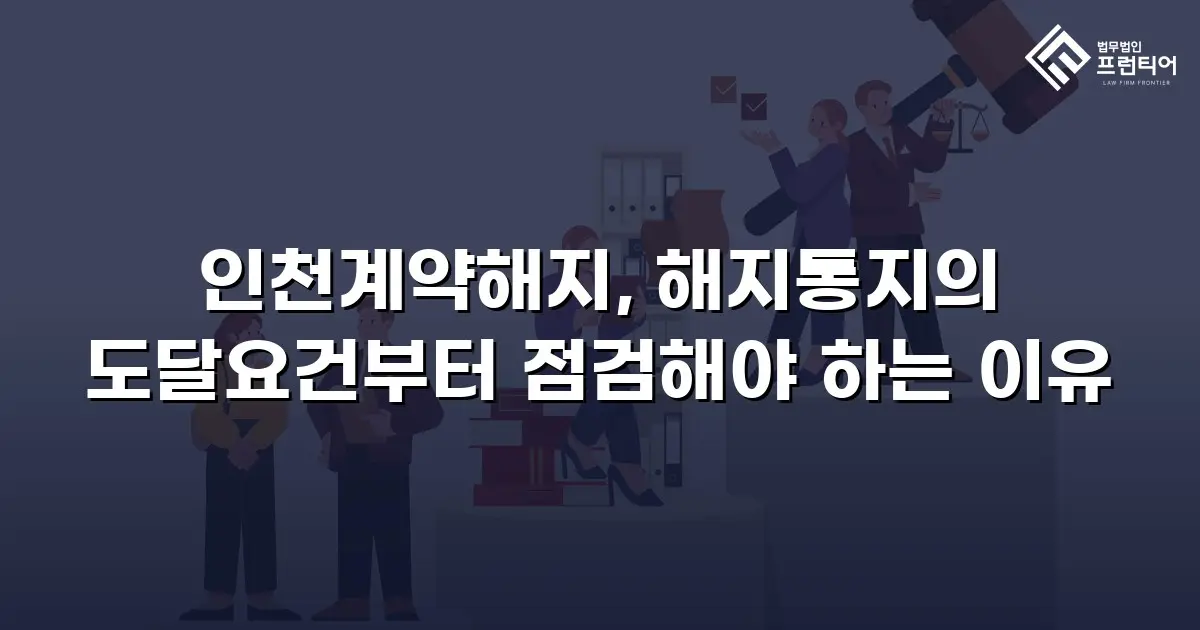 인천계약해지, 해지통지의 도달요건부터 점검해야 하는 이유