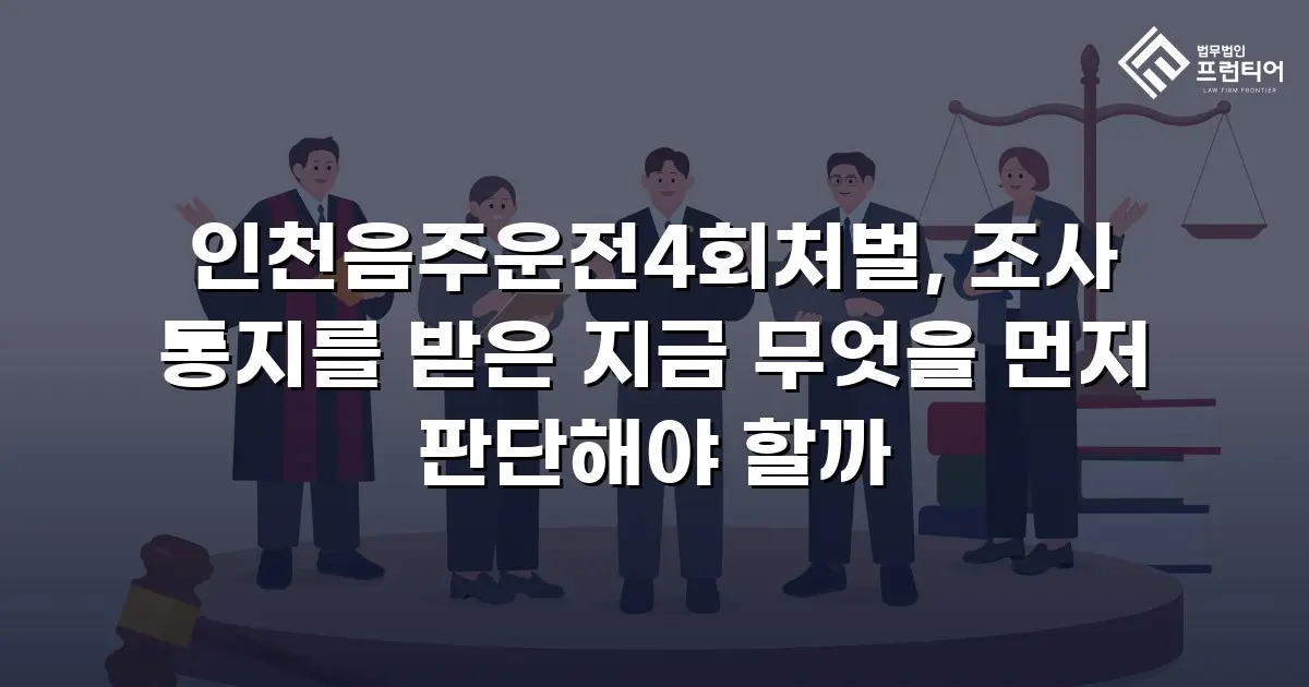인천음주운전4회처벌, 조사 통지를 받은 지금 무엇을 먼저 판단해야 할까