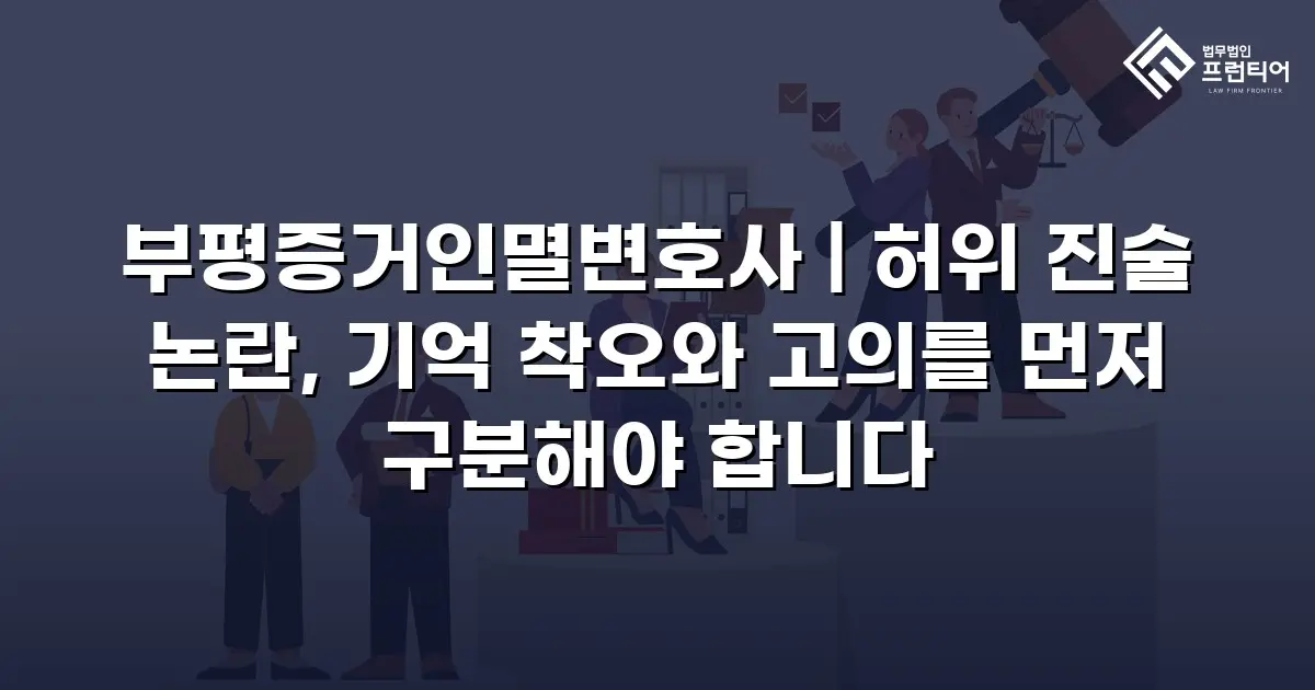 부평증거인멸변호사 | 허위 진술 논란, 기억 착오와 고의를 먼저 구분해야 합니다