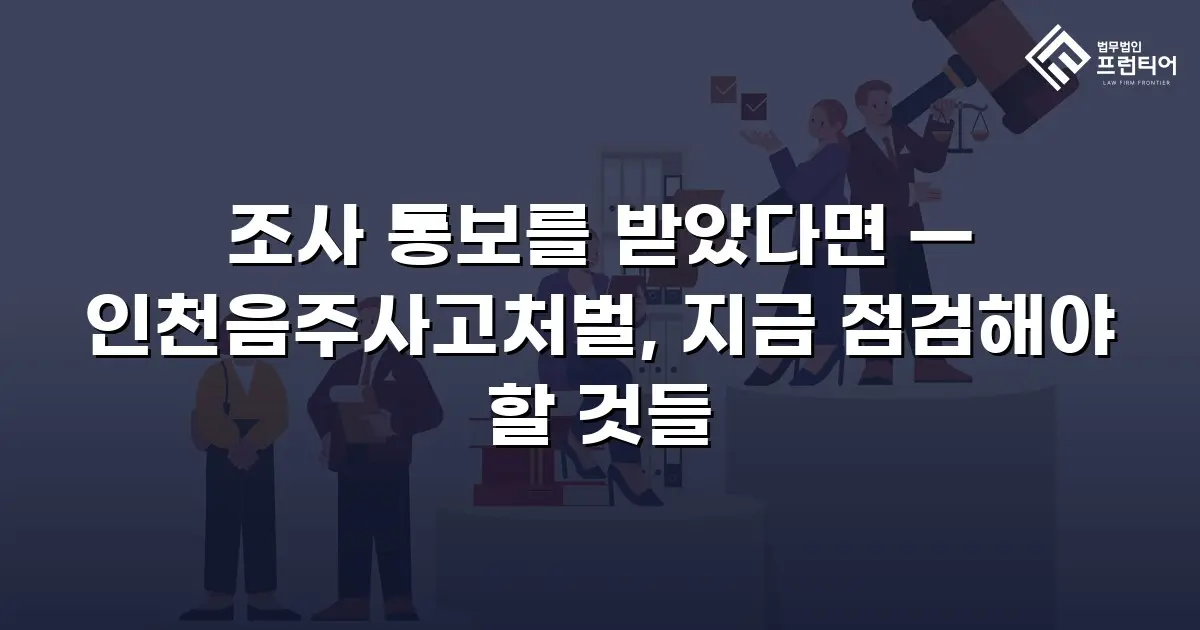조사 통보를 받았다면 — 인천음주사고처벌, 지금 점검해야 할 것들