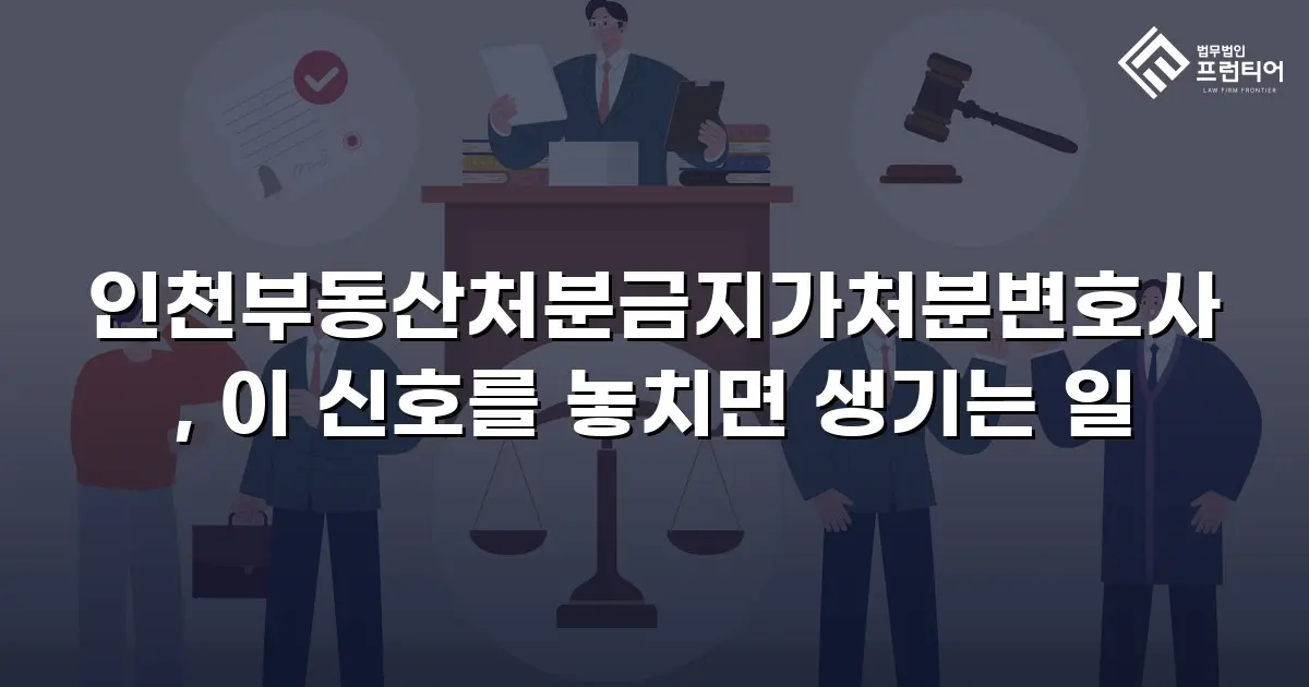 인천부동산처분금지가처분변호사, 이 신호를 놓치면 생기는 일