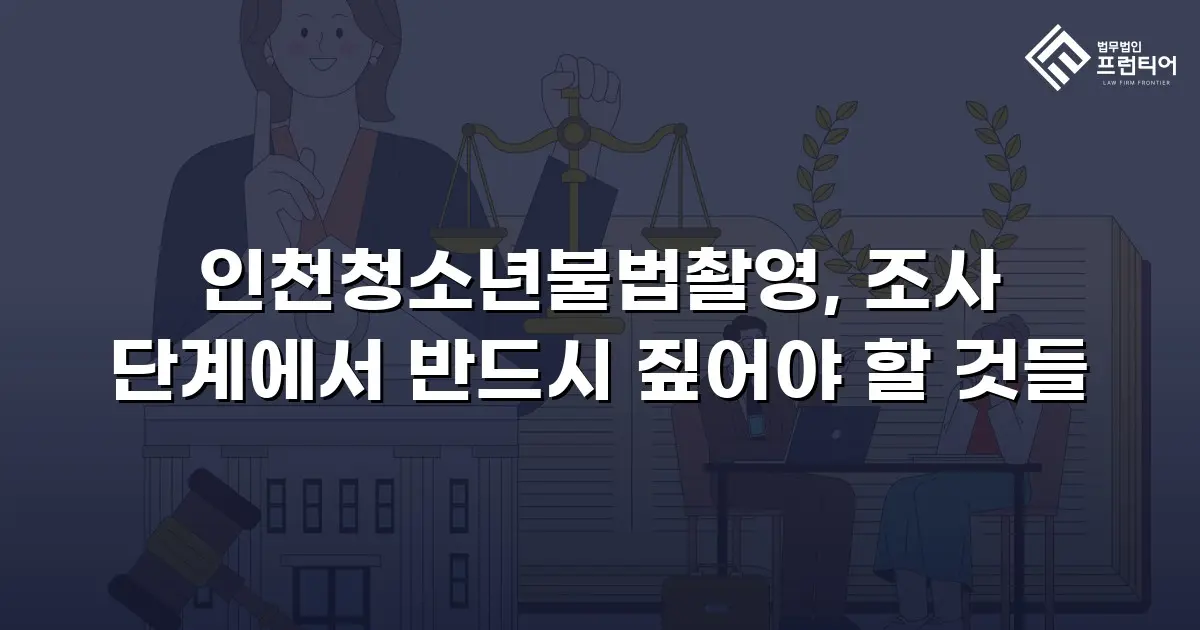 인천청소년불법촬영, 조사 단계에서 반드시 짚어야 할 것들