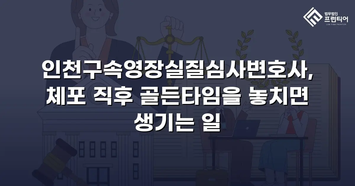 인천구속영장실질심사변호사, 체포 직후 골든타임을 놓치면 생기는 일