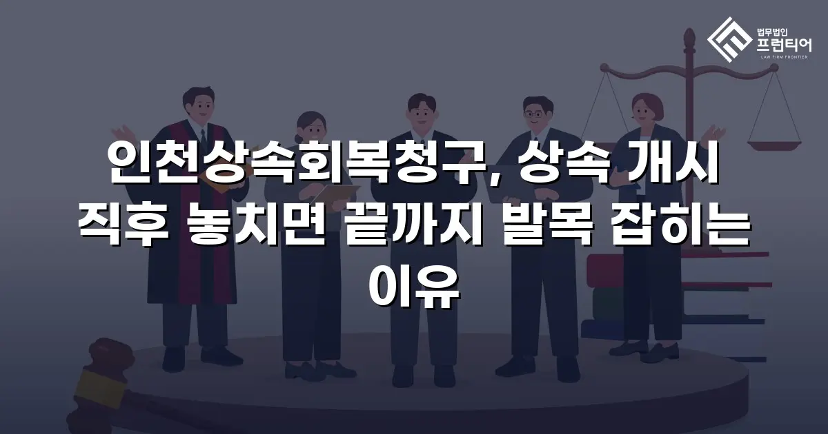 인천상속회복청구, 상속 개시 직후 놓치면 끝까지 발목 잡히는 이유