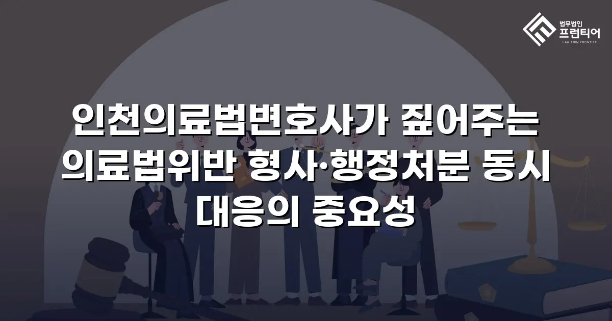 인천의료법변호사가 짚어주는 의료법위반 형사·행정처분 동시 대응의 중요성