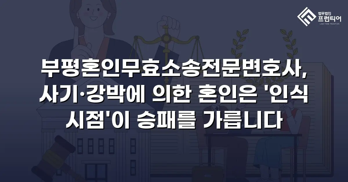 부평혼인무효소송전문변호사, 사기·강박에 의한 혼인은 '인식 시점'이 승패를 가릅니다