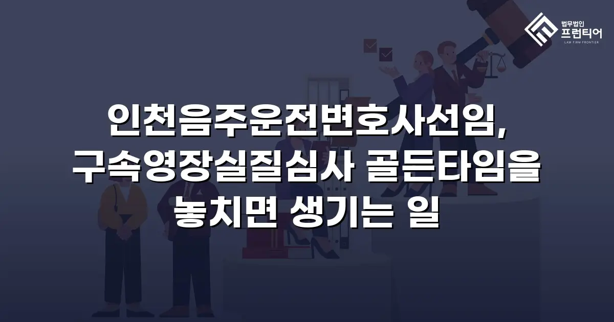 인천음주운전변호사선임, 구속영장실질심사 골든타임을 놓치면 생기는 일