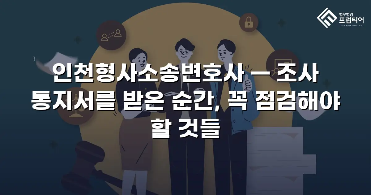 인천형사소송변호사 — 조사 통지서를 받은 순간, 꼭 점검해야 할 것들