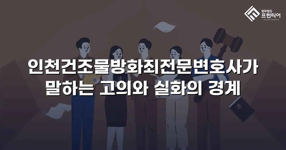 인천건조물방화죄전문변호사가 말하는 고의와 실화의 경계