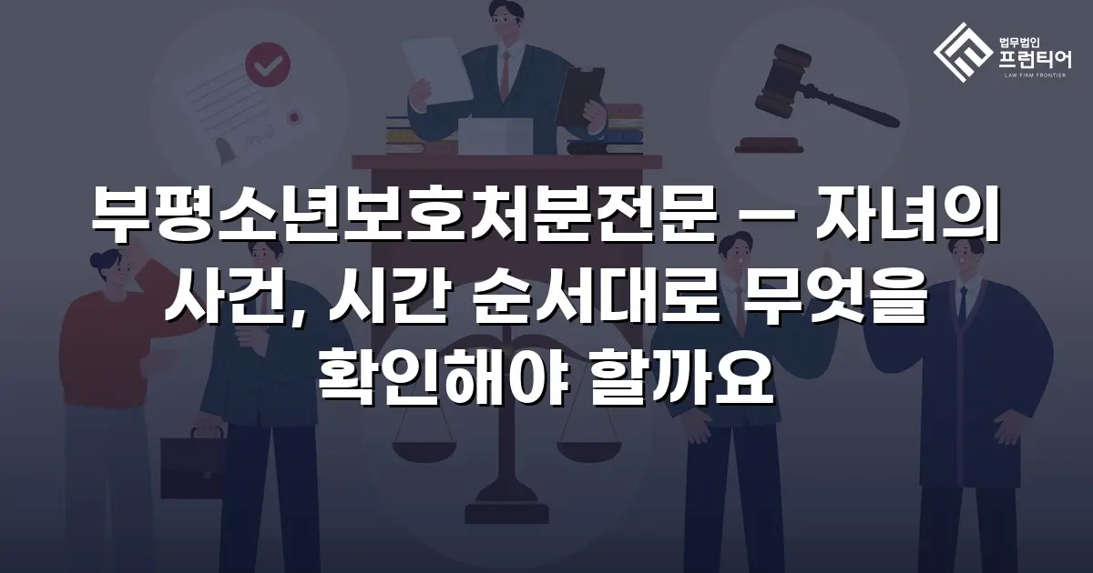 부평소년보호처분전문 — 자녀의 사건, 시간 순서대로 무엇을 확인해야 할까요
