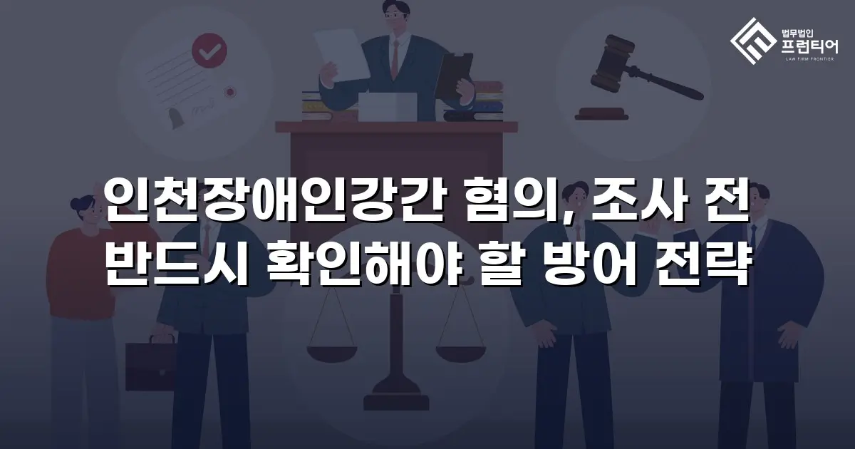 인천장애인강간 혐의, 조사 전 반드시 확인해야 할 방어 전략