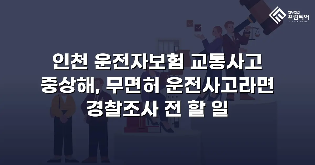 인천 운전자보험 교통사고 중상해, 무면허 운전사고라면 경찰조사 전 할 일