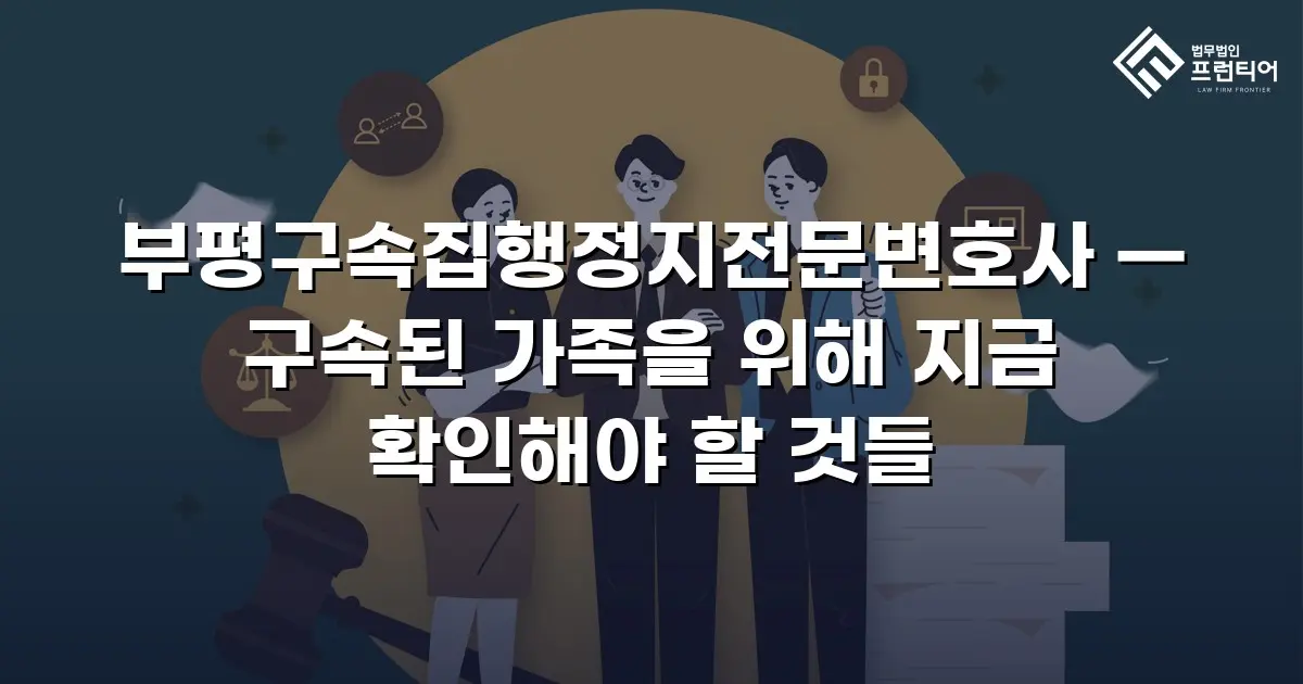 부평구속집행정지전문변호사 — 구속된 가족을 위해 지금 확인해야 할 것들