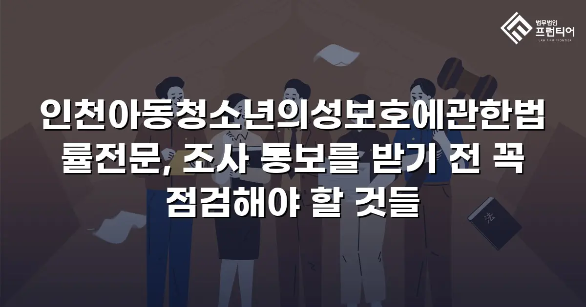 인천아동청소년의성보호에관한법률전문, 조사 통보를 받기 전 꼭 점검해야 할 것들