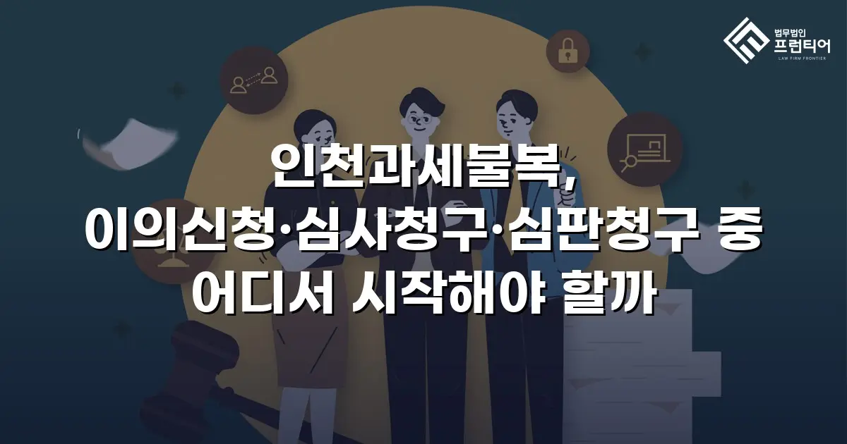 인천과세불복, 이의신청·심사청구·심판청구 중 어디서 시작해야 할까