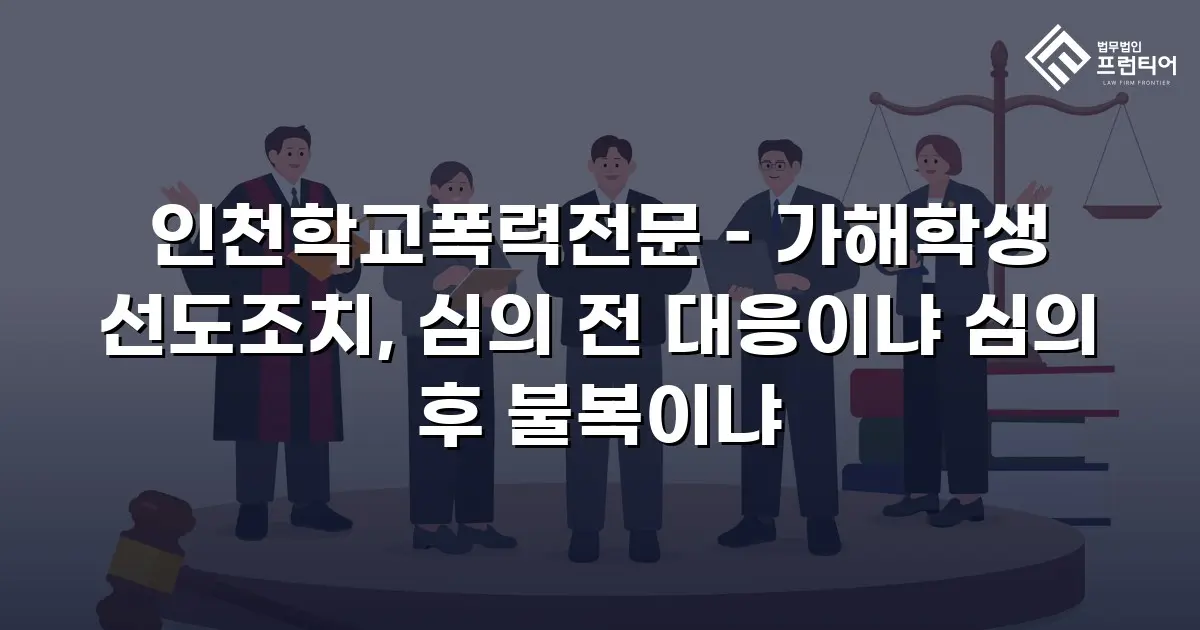 인천학교폭력전문 – 가해학생 선도조치, 심의 전 대응이냐 심의 후 불복이냐