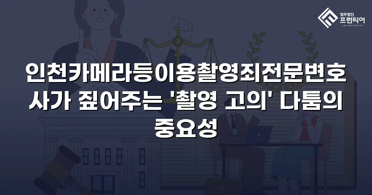 인천카메라등이용촬영죄전문변호사가 짚어주는 '촬영 고의' 다툼의 중요성