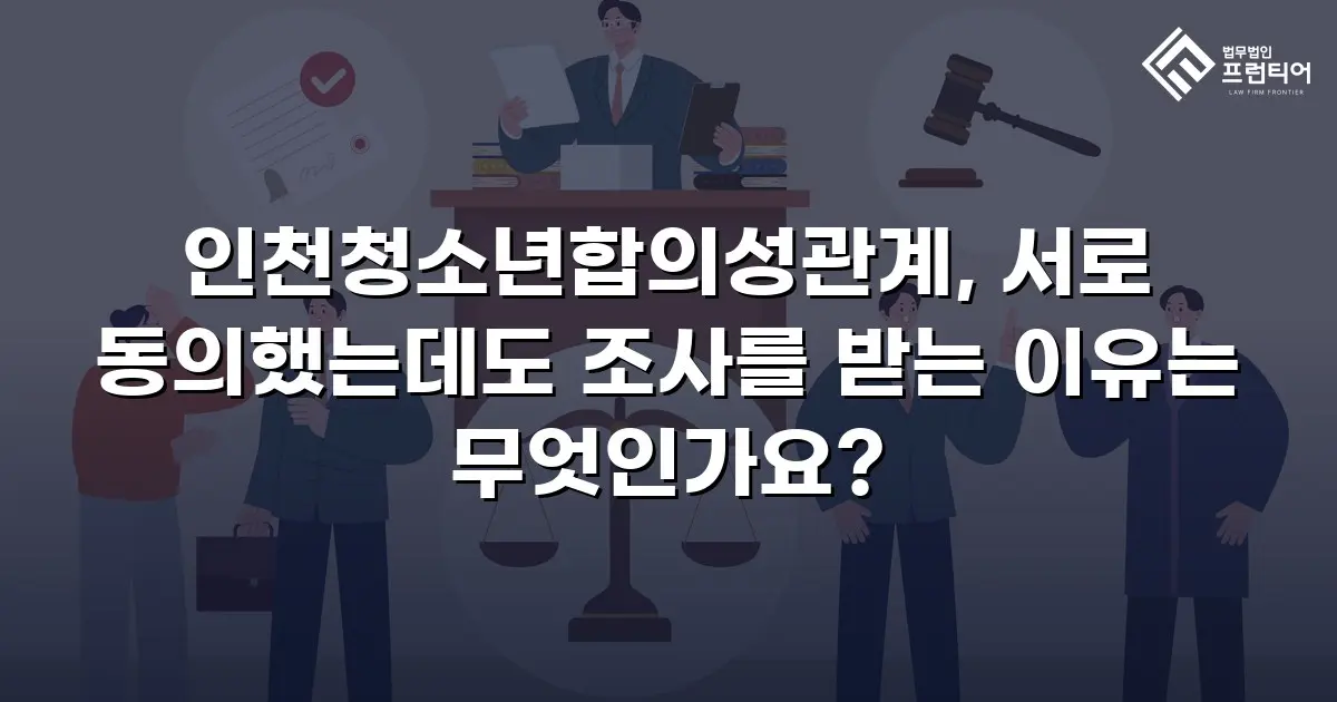 인천청소년합의성관계, 서로 동의했는데도 조사를 받는 이유는 무엇인가요?