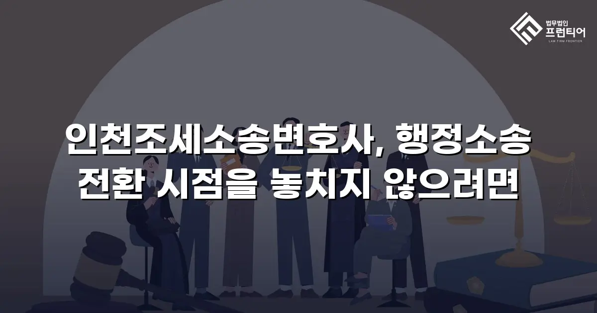 인천조세소송변호사, 행정소송 전환 시점을 놓치지 않으려면
