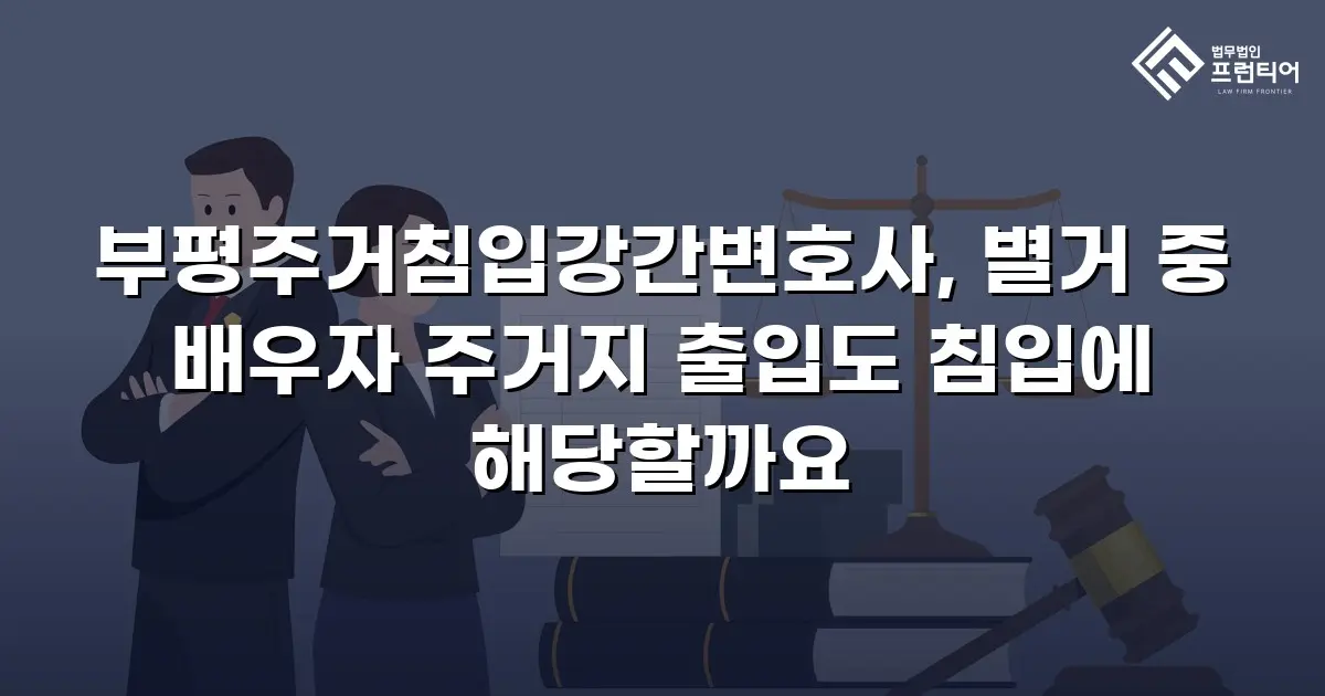 부평주거침입강간변호사, 별거 중 배우자 주거지 출입도 침입에 해당할까요