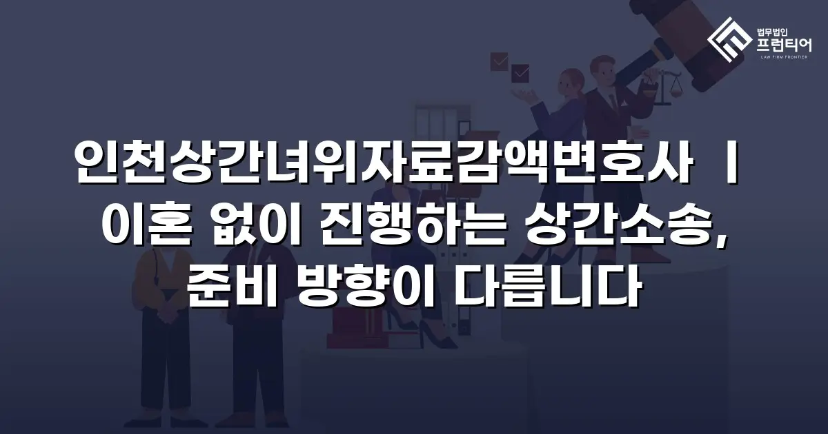 인천상간녀위자료감액변호사 ㅣ 이혼 없이 진행하는 상간소송, 준비 방향이 다릅니다