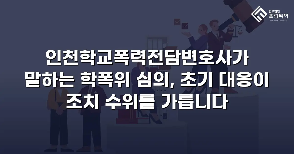 인천학교폭력전담변호사가 말하는 학폭위 심의, 초기 대응이 조치 수위를 가릅니다