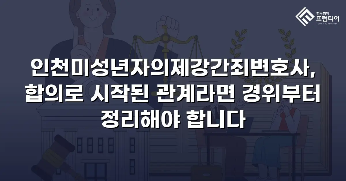 인천미성년자의제강간죄변호사, 합의로 시작된 관계라면 경위부터 정리해야 합니다