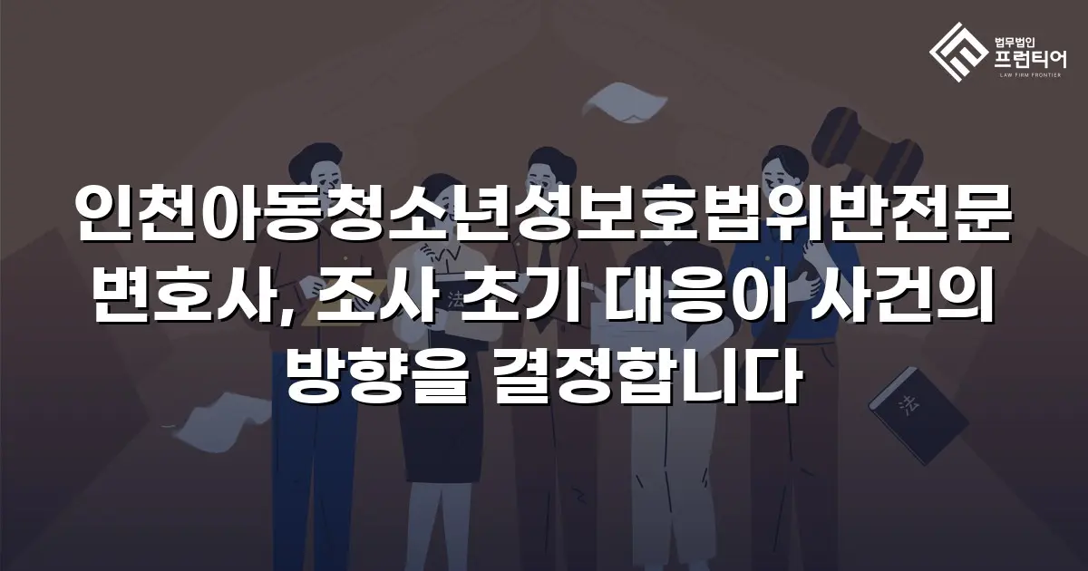 인천아동청소년성보호법위반전문변호사, 조사 초기 대응이 사건의 방향을 결정합니다
