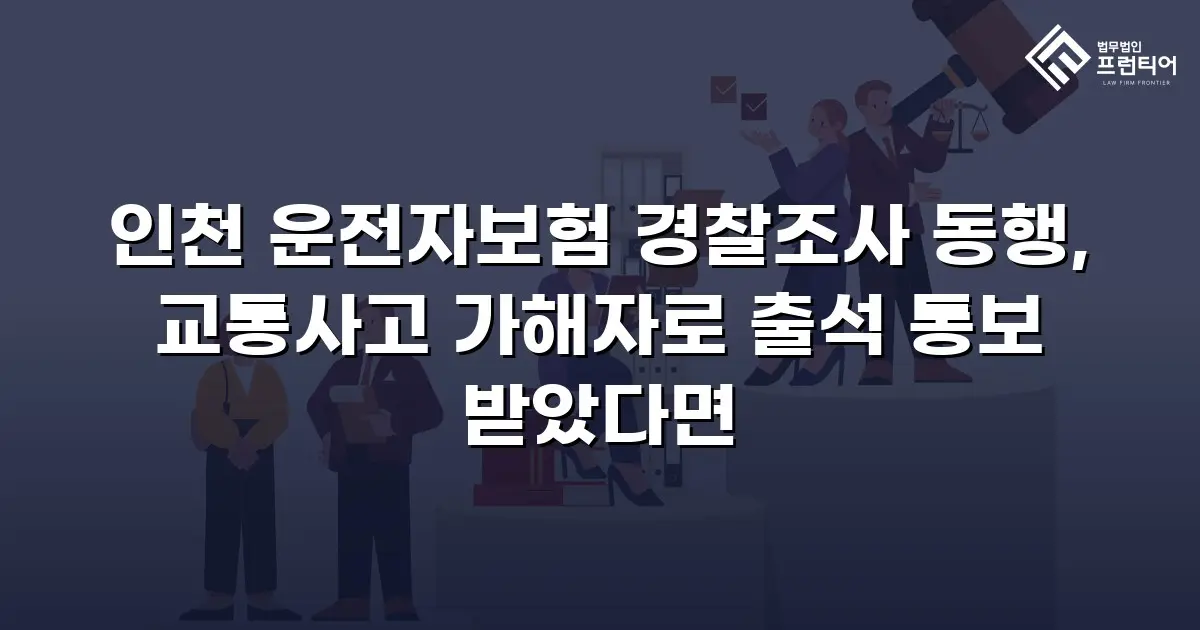 인천 운전자보험 경찰조사 동행, 교통사고 가해자로 출석 통보 받았다면