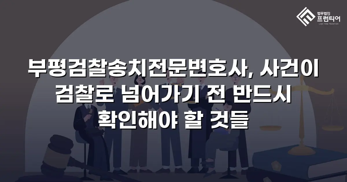 부평검찰송치전문변호사, 사건이 검찰로 넘어가기 전 반드시 확인해야 할 것들