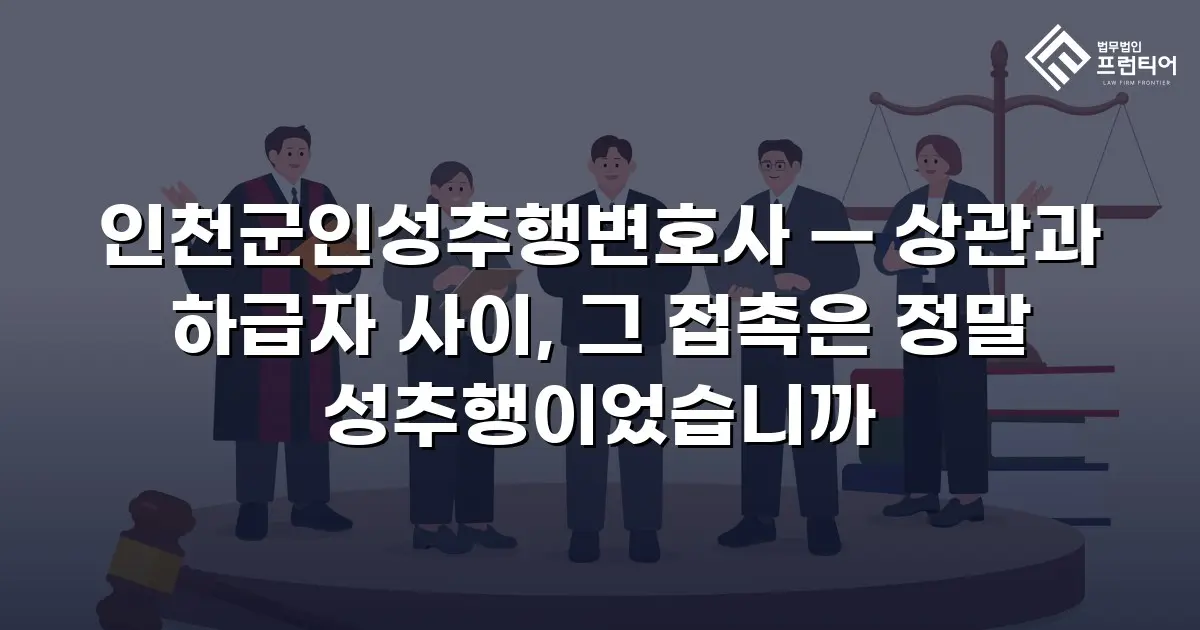인천군인성추행변호사 — 상관과 하급자 사이, 그 접촉은 정말 성추행이었습니까